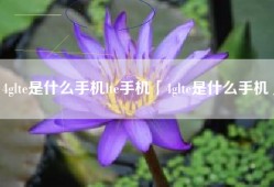 4glte是什么手机lte手机「4glte是什么手机」