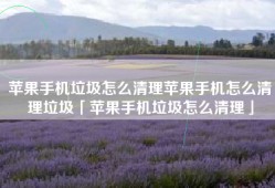 苹果手机垃圾怎么清理苹果手机怎么清理垃圾「苹果手机垃圾怎么清理」